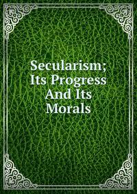 Secularism; Its Progress And Its Morals