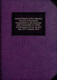 Annual Report of the Adjutant General of Maryland, Transmitted to the Governor and Commander-in-Chief, in Pursuance of Law, for the Year 1877. Volume 1878