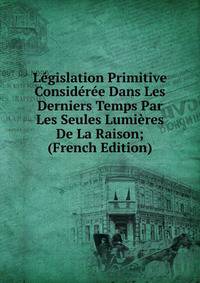 Legislation Primitive Consideree Dans Les Derniers Temps Par Les Seules Lumieres De La Raison; (French Edition)