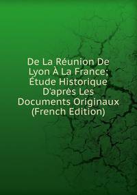 De La R?union De Lyon ? La France; ?tude Historique D'apr?s Les Documents Originaux (French Edition)