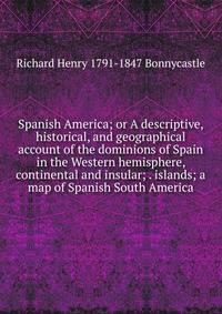 Spanish America; or A descriptive, historical, and geographical account of the dominions of Spain in the Western hemisphere, continental and insular; . islands; a map of Spanish South America