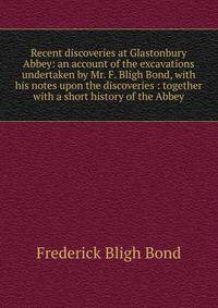 Recent discoveries at Glastonbury Abbey: an account of the excavations undertaken by Mr. F. Bligh Bond, with his notes upon the discoveries : together with a short history of the Abbey