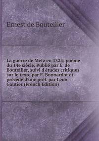 La guerre de Metz en 1324; po?me du 14e si?cle. Publi? par E. de Bouteiller, suivi d'?tudes critiques sur le texte par F. Bonnardot et pr?c?d? d'une pr?f. par L?on Gautier (French Edition)