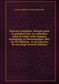 Oeuvres completes. Reunies pour la premiere fois, en collection selon le triple ordre logique, analogique et chronologique. Rev. sur les editions . et ses oeuvres, de son eloge (French Edition)