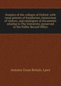 Statutes of the colleges of Oxford: with royal patents of foundation, injunctions of visitors, and catalogues of documents relating to The University, preserved in the Public Record Office