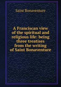 A Franciscan view of the spiritual and religious life: being three treatises from the writing of Saint Bonaventure