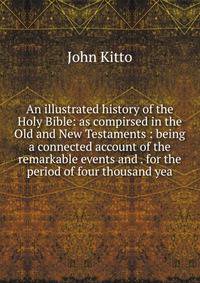 An illustrated history of the Holy Bible: as compirsed in the Old and New Testaments : being a connected account of the remarkable events and . for the period of four thousand yea