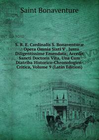 S. R. E. Cardinalis S. Bonaventur? .: Opera Omnia Sixti V . Jussu Diligentissime Emendata; Accedit Sancti Doctoris Vita, Una Cum Diatriba Historico-Chronologico-Critica, Volume 9 (Latin Edition)