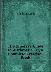 The Scholar's Guide to Arithmetic: Or, a Complete Exercise-Book