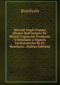 Ritratti Degli Uomini Illustri Dell'istituto De' Minori Capuccini Promossi, O Destinati a Dignit? Ecclesiastiche By Fr. Bonifazio. (Italian Edition)