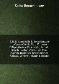 S. R. E. Cardinalis S. Bonaventur? .: Opera Omnia Sixti V . Jussu Diligentissime Emendata; Accedit Sancti Doctoris Vita, Una Cum Diatriba Historico-Chronologico-Critica, Volume 1 (Latin Edition)