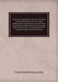 Inductive Geometry, Or, an Analysis of the Relations of Form and Magnitude: Commencing with the Elementary Ideas Derived Through the Senses, and . to Develope the Present State of the Science