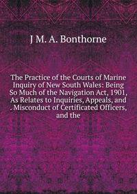 The Practice of the Courts of Marine Inquiry of New South Wales: Being So Much of the Navigation Act, 1901, As Relates to Inquiries, Appeals, and . Misconduct of Certificated Officers, and the