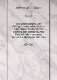 Die Incunabeln Der Koniglichen Universitats-Bibliothek Zu Bonn: Ein Beitrag Zur Bucherkunde Des Xv. Jahrhunderts, Volume 4 (German Edition)