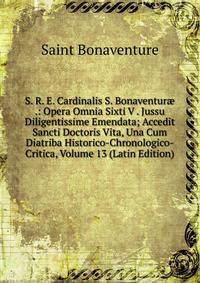 S. R. E. Cardinalis S. Bonaventur? .: Opera Omnia Sixti V . Jussu Diligentissime Emendata; Accedit Sancti Doctoris Vita, Una Cum Diatriba Historico-Chronologico-Critica, Volume 13 (Latin Edition)