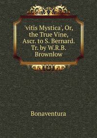 'vitis Mystica', Or, the True Vine, Ascr. to S. Bernard. Tr. by W.R.B. Brownlow