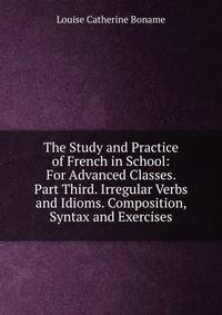 The Study and Practice of French in School: For Advanced Classes. Part Third. Irregular Verbs and Idioms. Composition, Syntax and Exercises