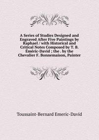 A Series of Studies Designed and Engraved After Five Paintings by Raphael / with Historical and Critical Notes Composed by T. B. Emeric-David ; the . by the Chevalier F. Bonnemaison, Painter