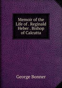Memoir of the Life of . Reginald Heber . Bishop of Calcutta