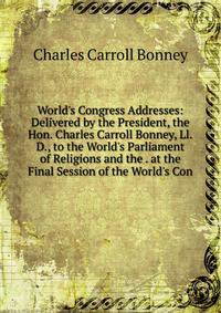 World's Congress Addresses: Delivered by the President, the Hon. Charles Carroll Bonney, Ll.D., to the World's Parliament of Religions and the . at the Final Session of the World's Con