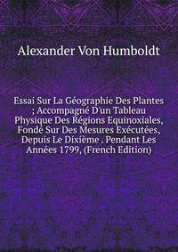 Essai Sur La G?ographie Des Plantes ; Accompagn? D'un Tableau Physique Des R?gions Equinoxiales, Fond? Sur Des Mesures Ex?cut?es, Depuis Le Dixi?me . Pendant Les Ann?es 1799, (French Edition)