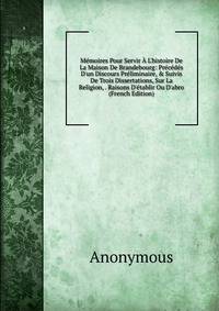 M?moires Pour Servir ? L'histoire De La Maison De Brandebourg: Pr?c?d?s D'un Discours Pr?liminaire, &amp; Suivis De Trois Dissertations, Sur La Religion, . Raisons D'?tablir Ou D'abro (French Edition)