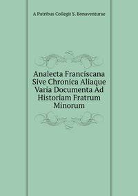 Analecta Franciscana Sive Chronica Aliaque Varia Documenta Ad Historiam Fratrum Minorum