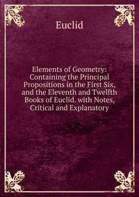 Elements of Geometry: Containing the Principal Propositions in the First Six, and the Eleventh and Twelfth Books of Euclid. with Notes, Critical and Explanatory