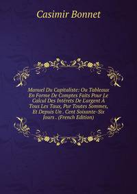Manuel Du Capitaliste: Ou Tableaux En Forme De Comptes Faits Pour Le Calcul Des Int?rets De L'argent ? Tous Les Taux, Pur Toutes Sommes, Et Depuis Un . Cent Soixante-Six Jours . (French Edition)