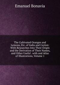 The Cultivated Oranges and Lemons, Etc. of India and Ceylon: With Researches Into Their Origin and the Derivation of Their Names, and Other Useful . with and Atlas of Illustrations, Volume 1