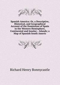 Spanish America: Or, a Descriptive, Historical, and Geographical Account of the Dominions of Spain in the Western Hemisphere, Continental and Insular; . Islands; a Map of Spanish South Americ