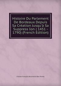 Histoire Du Parlement De Bordeaux Depuis Sa Cr?ation Jusqu'? Sa Suppress Ion ( 1451 - 1790) (French Edition)
