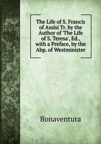 The Life of S. Francis of Assisi Tr. by the Author of 'The Life of S. Teresa', Ed., with a Preface, by the Abp. of Westminister