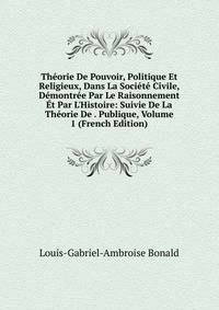 Th?orie De Pouvoir, Politique Et Religieux, Dans La Soci?t? Civile, D?montr?e Par Le Raisonnement ?t Par L'Histoire: Suivie De La Th?orie De . Publique, Volume 1 (French Edition)