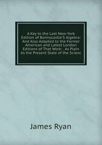 A Key to the Last New-York Edition of Bonnycastle'S Algebra: And Also Adapted to the Former American and Latest London Editions of That Work: . As Plain As the Present State of the Scienc
