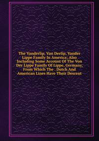 The Vanderlip, Van Derlip, Vander Lippe Family In America; Also Including Some Account Of The Von Der Lippe Family Of Lippe, Germany, From Which The . Dutch And American Lines Have Their Descent