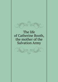 The life of Catherine Booth, the mother of the Salvation Army