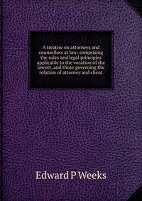 A treatise on attorneys and counsellors at law: comprising the rules and legal principles applicable to the vocation of the lawyer, and those governing the relation of attorney and client