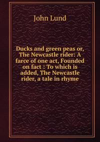 Ducks and green peas or, The Newcastle rider: A farce of one act, Founded on fact : To which is added, The Newcastle rider, a tale in rhyme