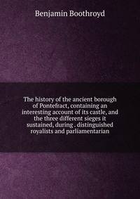 The history of the ancient borough of Pontefract, containing an interesting account of its castle, and the three different sieges it sustained, during . distinguished royalists and parliamentarian