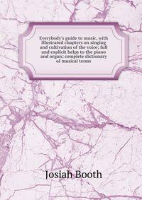 Everybody's guide to music, with illustrated chapters on singing and cultivation of the voice; full and explicit helps to the piano and organ; complete dictionary of musical terms