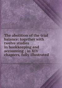 The abolition of the trial balance: together with twelve studies in bookkeeping and accounting ; in XIV chapters, fully illustrated