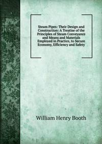 Steam Pipes: Their Design and Construction: A Treatise of the Principles of Steam Conveyance and Means and Materials Employed in Practice, to Secure Economy, Efficiency and Safety