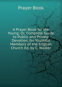 A Prayer Book for the Young: Or, Complete Guide to Public and Private Devotion, for Youthful Members of the English Church Ed. by C. Walker.