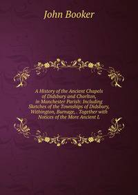A History of the Ancient Chapels of Didsbury and Chorlton, in Manchester Parish: Including Sketches of the Townships of Didsbury, Withington, Burnage, . Together with Notices of the More Ancient L