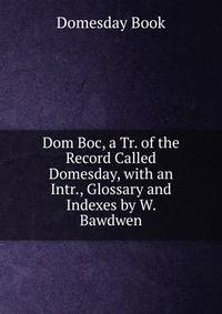 Dom Boc, a Tr. of the Record Called Domesday, with an Intr., Glossary and Indexes by W. Bawdwen