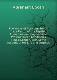 The Works of Abraham Booth, Late Pastor of the Baptist Church Assembling in Little Prescot Street, Goodman's Fields, London. with Some Account of His Life and Writings