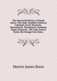 The Immortal History of South Africa: The Only Truthful, Political, Colonial, Local, Domestic, Agricultural, Theological, National, Legal, Financial . the Cape Colony Natal, the Orange Free State,