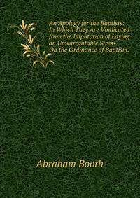 An Apology for the Baptists: In Which They Are Vindicated from the Imputation of Laying an Unwarrantable Stress On the Ordinance of Baptism. .
