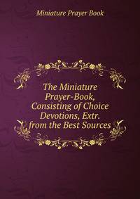 The Miniature Prayer-Book, Consisting of Choice Devotions, Extr. from the Best Sources